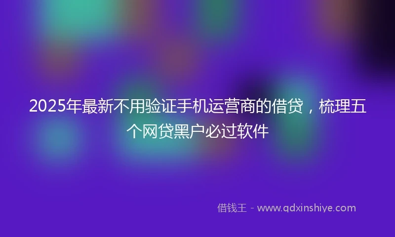 2025年最新不用验证手机运营商的借贷，梳理五个网贷黑户必过软件