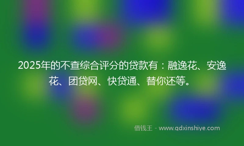2025年的不查综合评分的贷款有：融逸花、安逸花、团贷网、快贷通、替你还等。