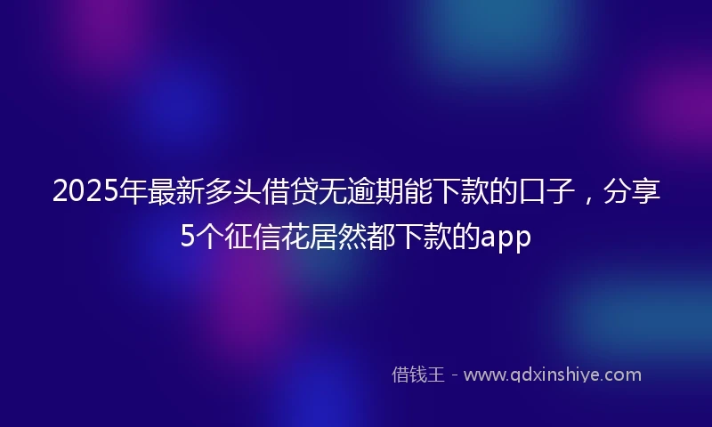 2025年最新多头借贷无逾期能下款的口子，分享5个征信花居然都下款的app