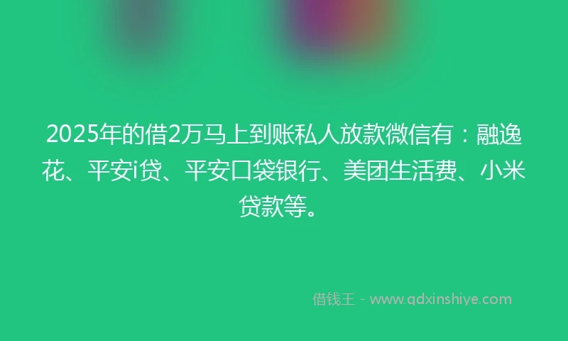 2025年的借2万马上到账私人放款微信有：融逸花、平安i贷、平安口袋银行、美团生活费、小米贷款等。