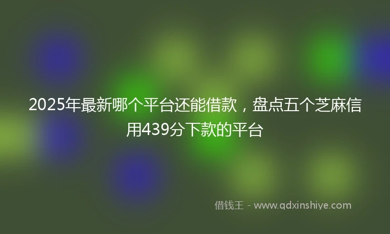 2025年最新哪个平台还能借款，盘点五个芝麻信用439分下款的平台