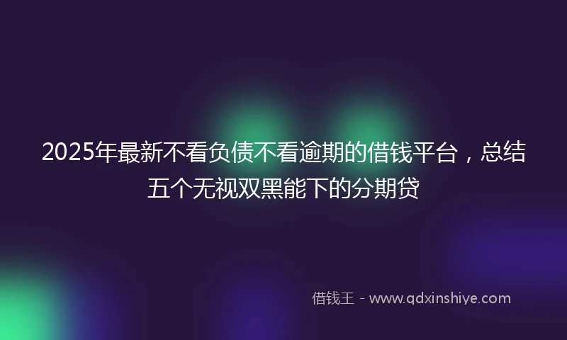2025年最新不看负债不看逾期的借钱平台，总结五个无视双黑能下的分期贷