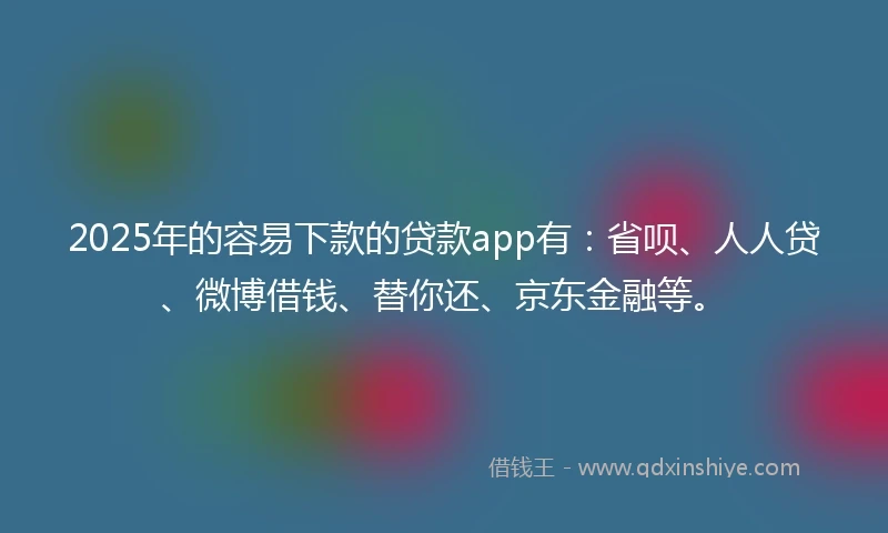 2025年的容易下款的贷款app有：省呗、人人贷、微博借钱、替你还、京东金融等。