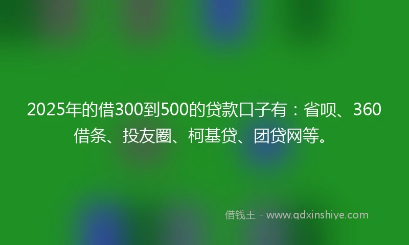 2025年的借300到500的贷款口子有：省呗、360借条、投友圈、柯基贷、团贷网等。