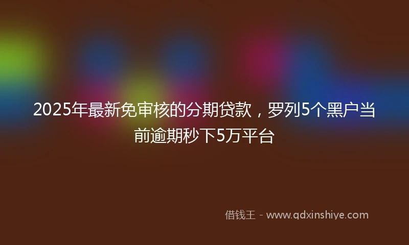 2025年最新免审核的分期贷款，罗列5个黑户当前逾期秒下5万平台