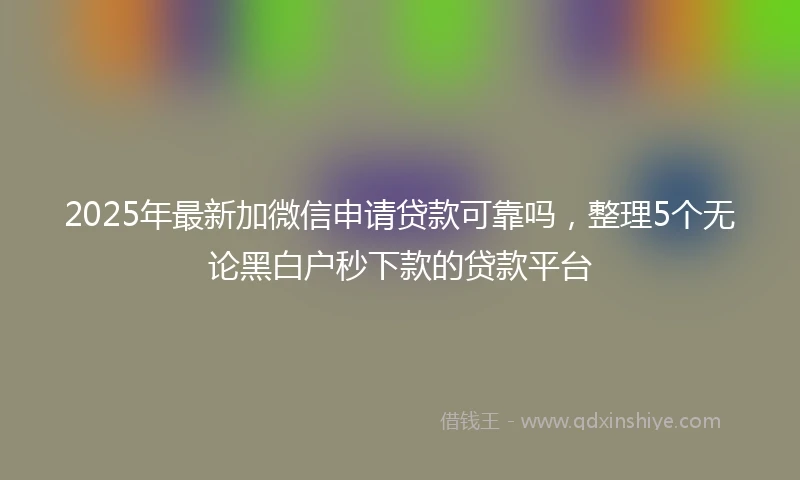 2025年最新加微信申请贷款可靠吗，整理5个无论黑白户秒下款的贷款平台