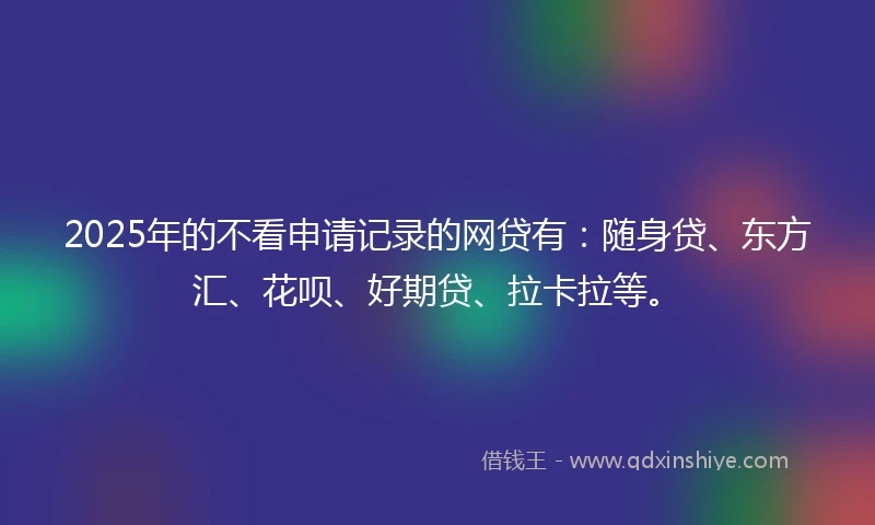 2025年的不看申请记录的网贷有：随身贷、东方汇、花呗、好期贷、拉卡拉等。