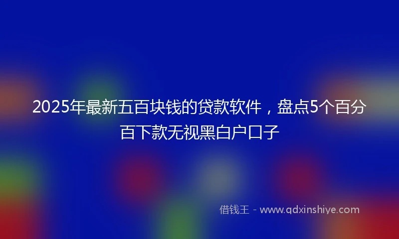 2025年最新五百块钱的贷款软件，盘点5个百分百下款无视黑白户口子