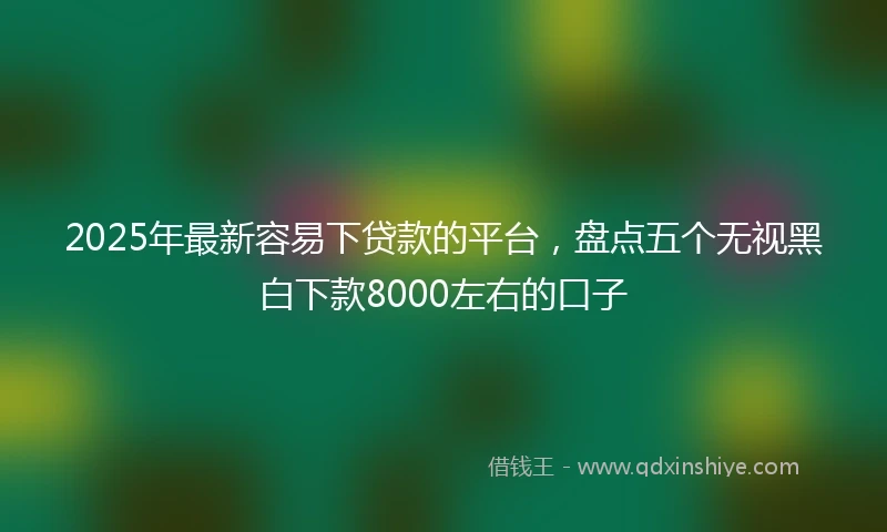 2025年最新容易下贷款的平台，盘点五个无视黑白下款8000左右的口子