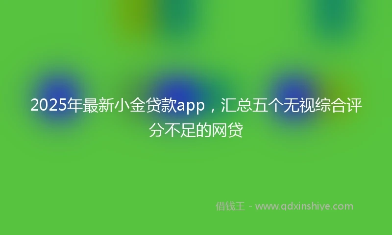 2025年最新小金贷款app，汇总五个无视综合评分不足的网贷