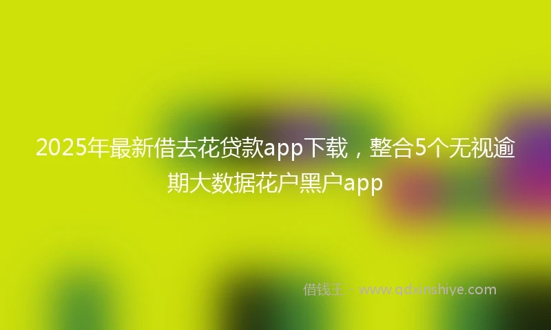 2025年最新借去花贷款app下载，整合5个无视逾期大数据花户黑户app