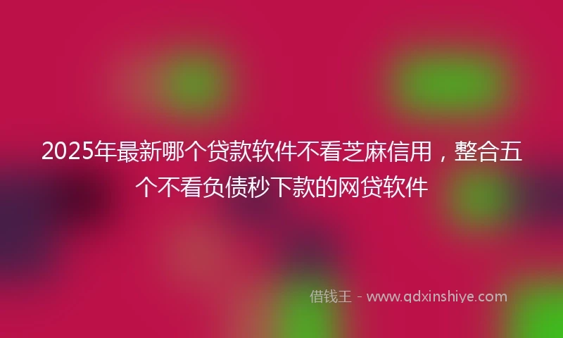 2025年最新哪个贷款软件不看芝麻信用，整合五个不看负债秒下款的网贷软件