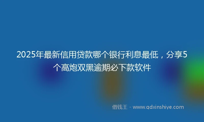 2025年最新信用贷款哪个银行利息最低，分享5个高炮双黑逾期必下款软件