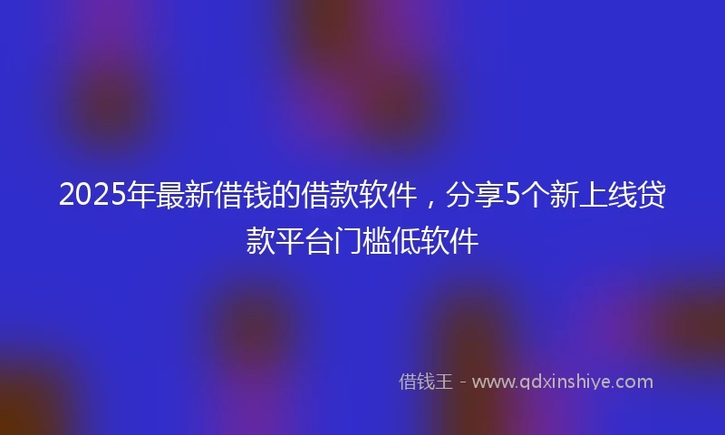 2025年最新借钱的借款软件，分享5个新上线贷款平台门槛低软件