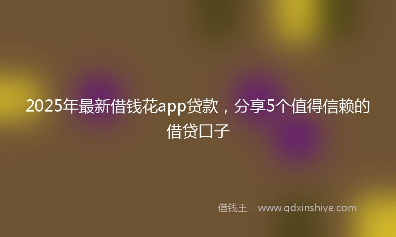 2025年最新借钱花app贷款，分享5个值得信赖的借贷口子