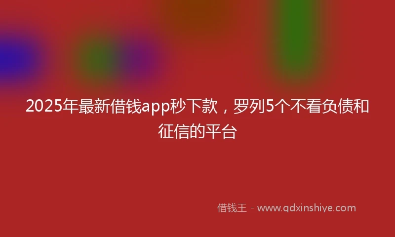 2025年最新借钱app秒下款，罗列5个不看负债和征信的平台
