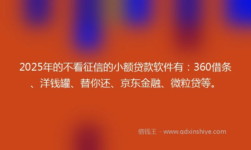 2025年的不看征信的小额贷款软件有：360借条、洋钱罐、替你还、京东金融、微粒贷等。