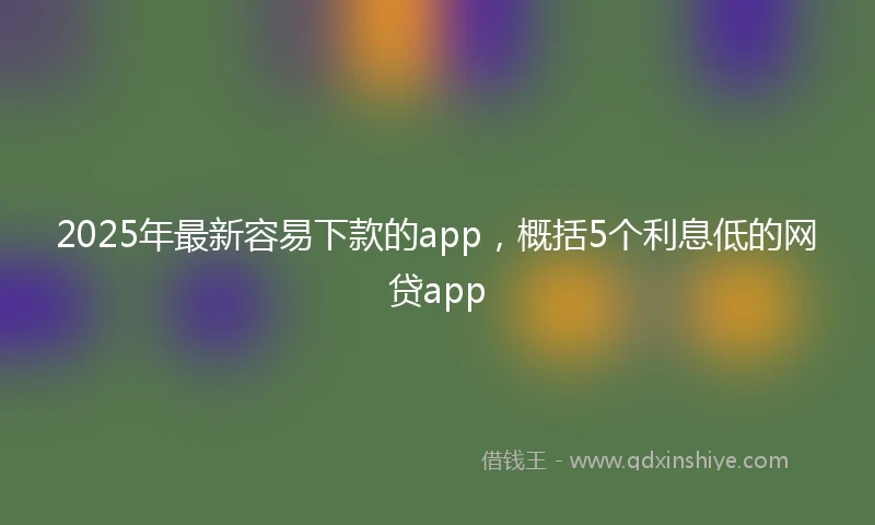 2025年最新容易下款的app，概括5个利息低的网贷app