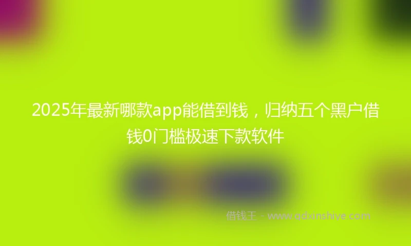 2025年最新哪款app能借到钱，归纳五个黑户借钱0门槛极速下款软件