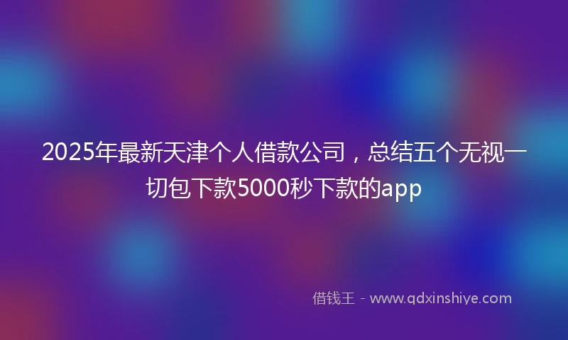 2025年最新天津个人借款公司，总结五个无视一切包下款5000秒下款的app