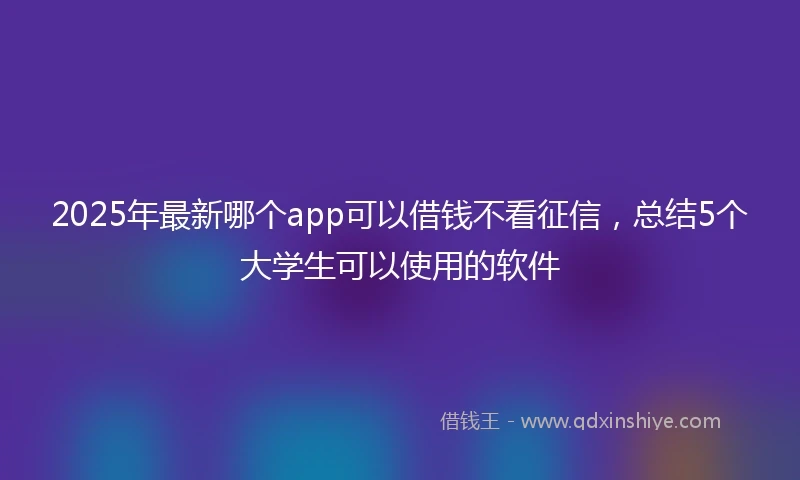2025年最新哪个app可以借钱不看征信，总结5个大学生可以使用的软件