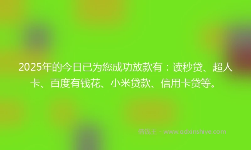 2025年的今日已为您成功放款有：读秒贷、超人卡、百度有钱花、小米贷款、信用卡贷等。
