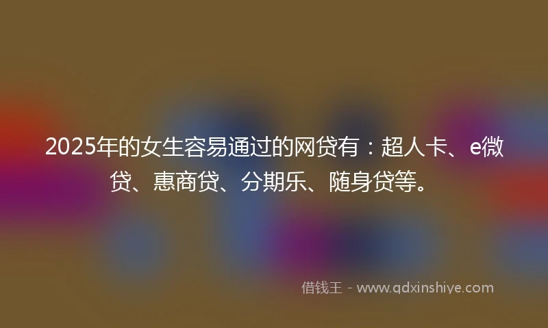 2025年的女生容易通过的网贷有：超人卡、e微贷、惠商贷、分期乐、随身贷等。