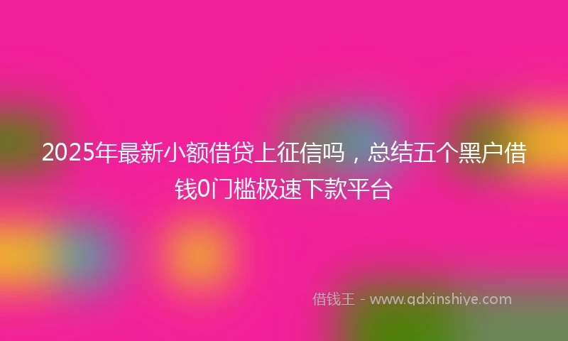 2025年最新小额借贷上征信吗，总结五个黑户借钱0门槛极速下款平台