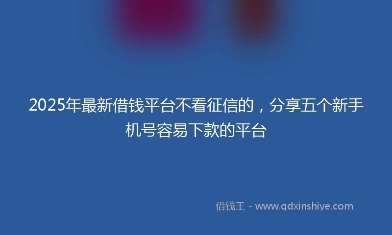 2025年最新借钱平台不看征信的，分享五个新手机号容易下款的平台