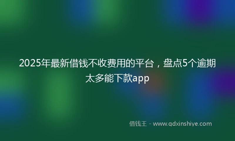 2025年最新借钱不收费用的平台，盘点5个逾期太多能下款app