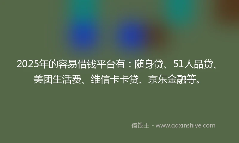 2025年的容易借钱平台有：随身贷、51人品贷、美团生活费、维信卡卡贷、京东金融等。
