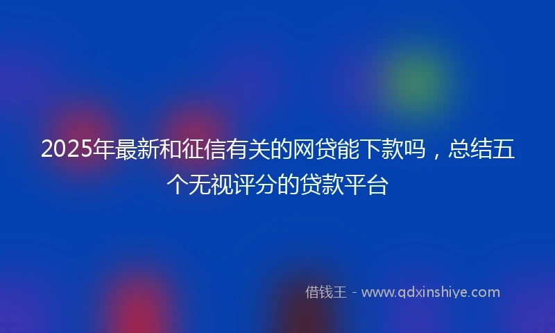 2025年最新和征信有关的网贷能下款吗，总结五个无视评分的贷款平台