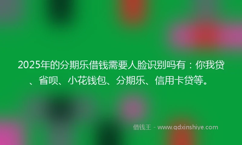 2025年的分期乐借钱需要人脸识别吗有：你我贷、省呗、小花钱包、分期乐、信用卡贷等。