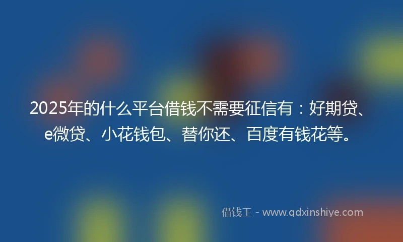 2025年的什么平台借钱不需要征信有：好期贷、e微贷、小花钱包、替你还、百度有钱花等。