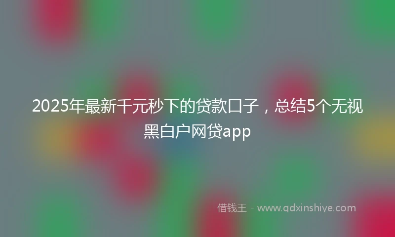 2025年最新千元秒下的贷款口子，总结5个无视黑白户网贷app