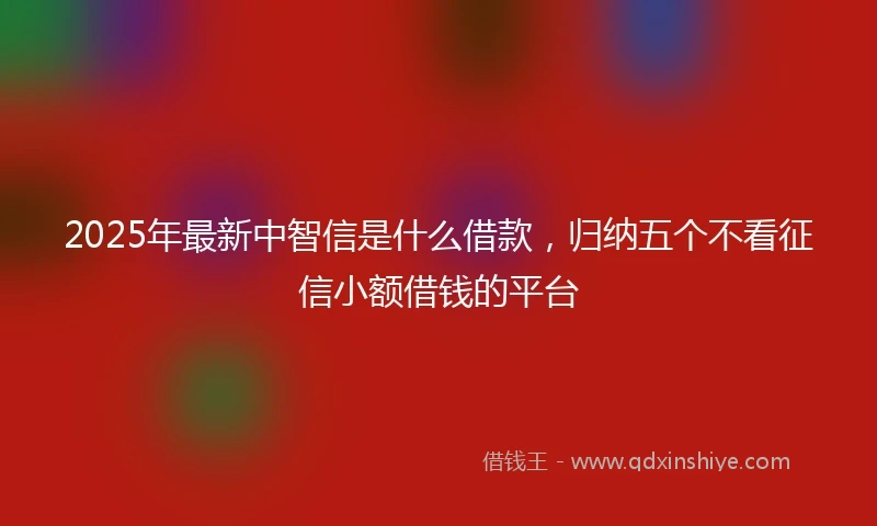2025年最新中智信是什么借款，归纳五个不看征信小额借钱的平台