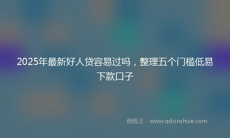 2025年最新好人贷容易过吗，整理五个门槛低易下款口子