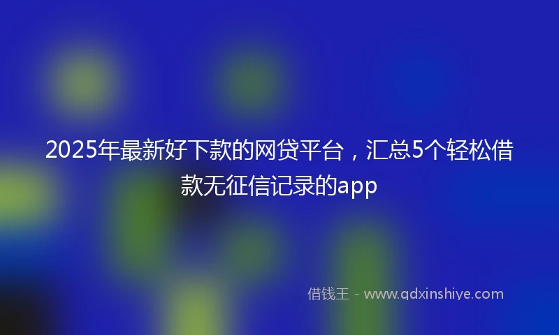 2025年最新好下款的网贷平台，汇总5个轻松借款无征信记录的app