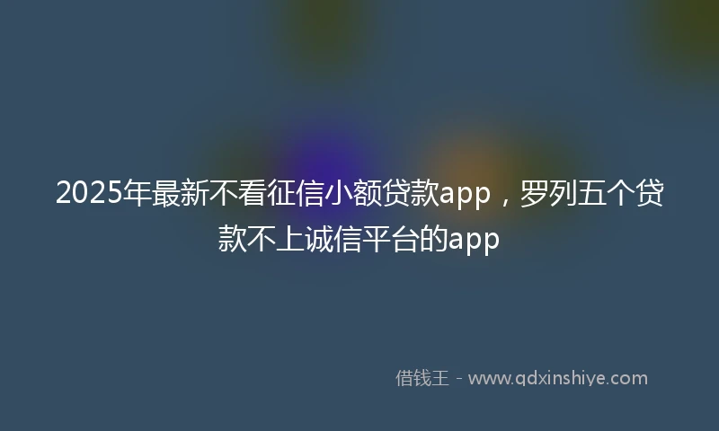 2025年最新不看征信小额贷款app，罗列五个贷款不上诚信平台的app