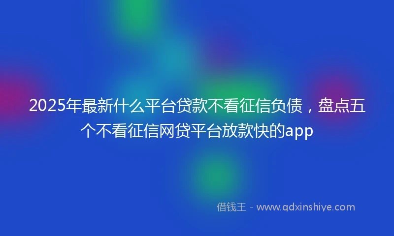 2025年最新什么平台贷款不看征信负债，盘点五个不看征信网贷平台放款快的app