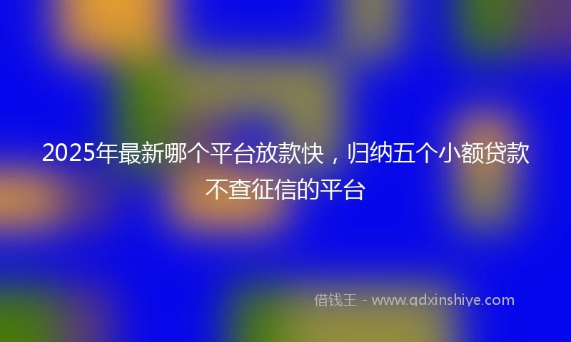 2025年最新哪个平台放款快，归纳五个小额贷款不查征信的平台