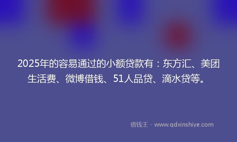 2025年的容易通过的小额贷款有：东方汇、美团生活费、微博借钱、51人品贷、滴水贷等。