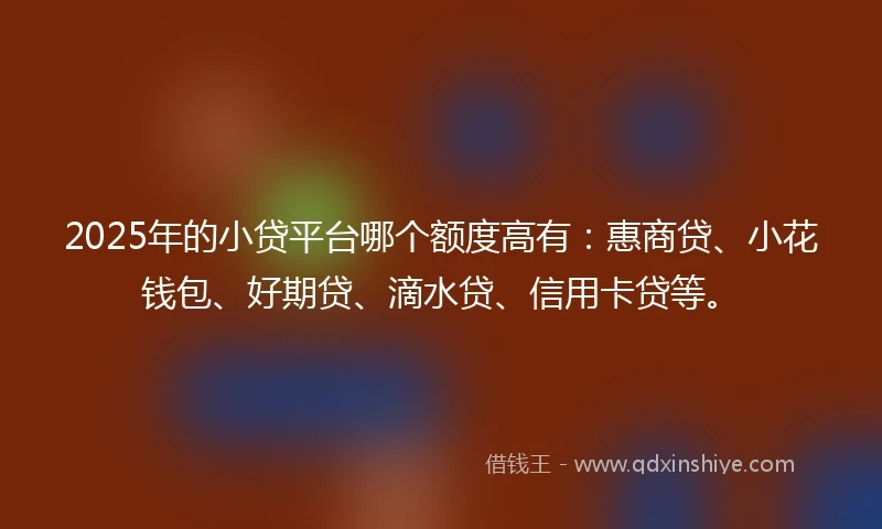 2025年的小贷平台哪个额度高有：惠商贷、小花钱包、好期贷、滴水贷、信用卡贷等。