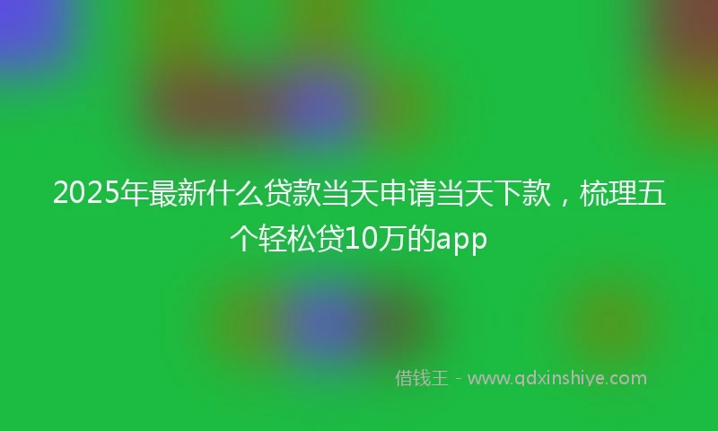 2025年最新什么贷款当天申请当天下款，梳理五个轻松贷10万的app