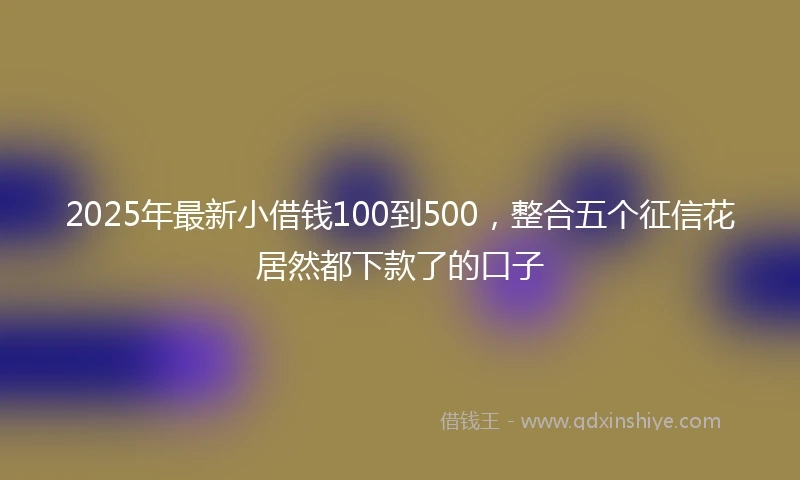 2025年最新小借钱100到500，整合五个征信花居然都下款了的口子
