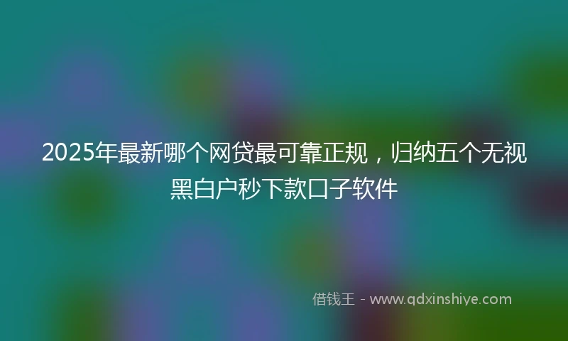 2025年最新哪个网贷最可靠正规，归纳五个无视黑白户秒下款口子软件