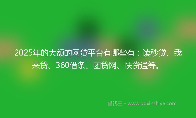 2025年的大额的网贷平台有哪些有：读秒贷、我来贷、360借条、团贷网、快贷通等。