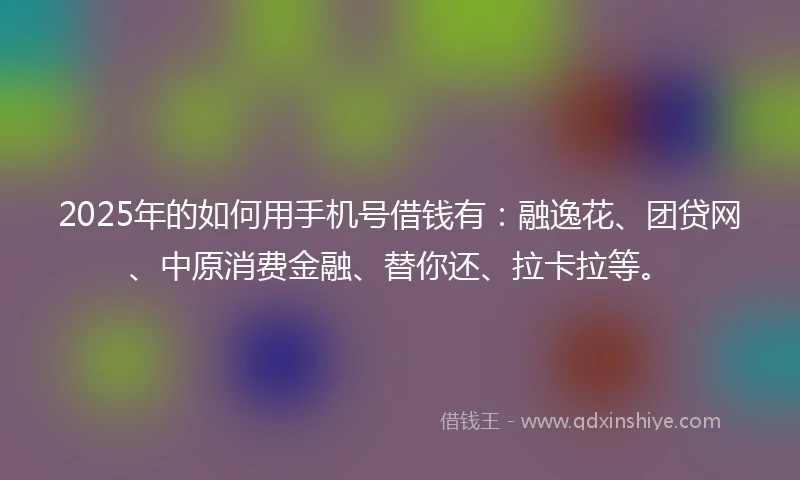 2025年的如何用手机号借钱有：融逸花、团贷网、中原消费金融、替你还、拉卡拉等。