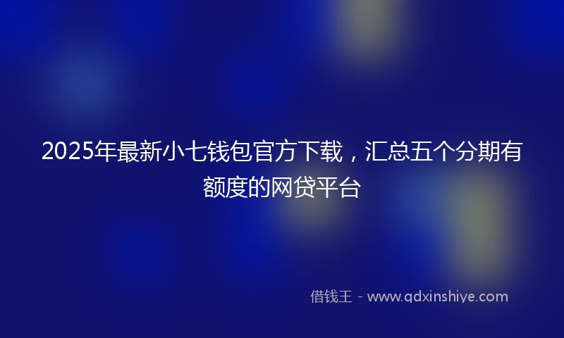 2025年最新小七钱包官方下载，汇总五个分期有额度的网贷平台