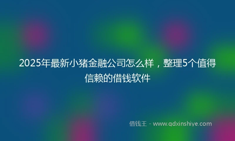 2025年最新小猪金融公司怎么样，整理5个值得信赖的借钱软件
